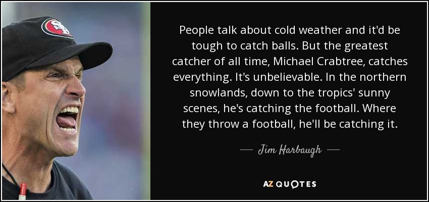 People talk about cold weather and it'd be tough to catch balls. But the greatest catcher of all time, Michael Crabtree, catches everything. It's unbelievable. In the northern snowlands, down to the tropics' sunny scenes, he's catching the football. Where they throw a football, he'll be catching it. - Jim Harbaugh