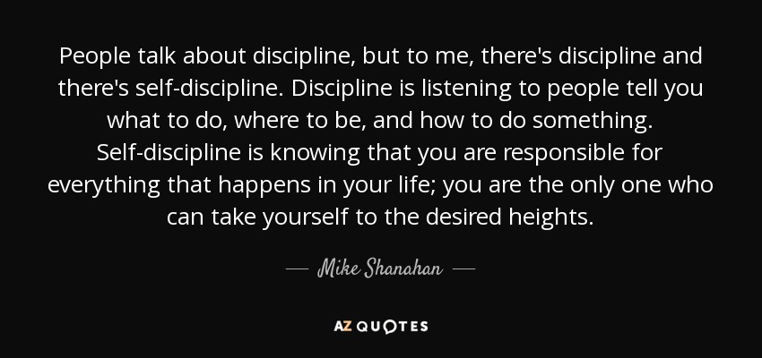 People talk about discipline, but to me, there's discipline and there's self-discipline. Discipline is listening to people tell you what to do, where to be, and how to do something. Self-discipline is knowing that you are responsible for everything that happens in your life; you are the only one who can take yourself to the desired heights. - Mike Shanahan