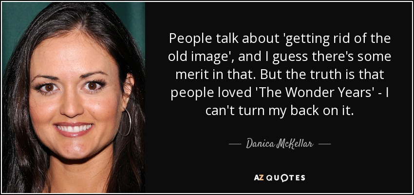 People talk about 'getting rid of the old image', and I guess there's some merit in that. But the truth is that people loved 'The Wonder Years' - I can't turn my back on it. - Danica McKellar