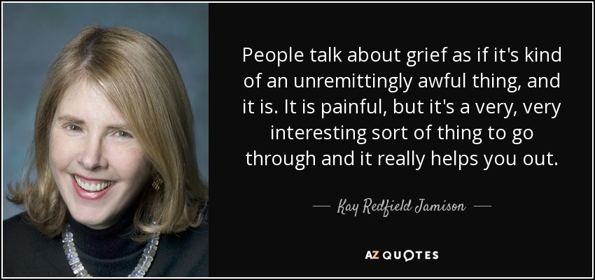 People talk about grief as if it's kind of an unremittingly awful thing, and it is. It is painful, but it's a very, very interesting sort of thing to go through and it really helps you out. - Kay Redfield Jamison