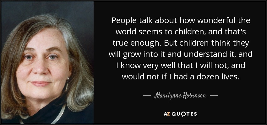 People talk about how wonderful the world seems to children, and that's true enough. But children think they will grow into it and understand it, and I know very well that I will not, and would not if I had a dozen lives. - Marilynne Robinson