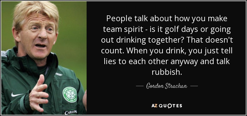 People talk about how you make team spirit - is it golf days or going out drinking together? That doesn't count. When you drink, you just tell lies to each other anyway and talk rubbish. - Gordon Strachan