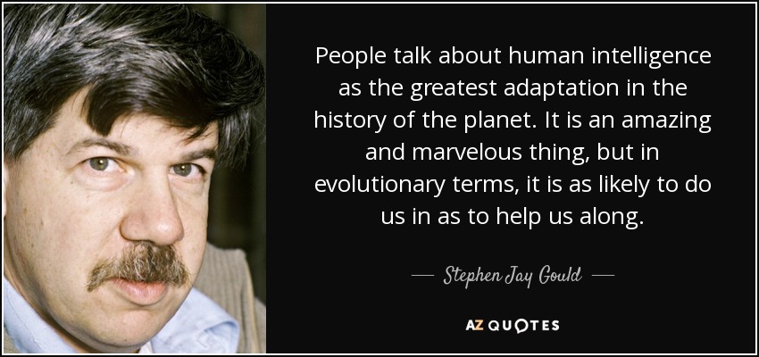 People talk about human intelligence as the greatest adaptation in the history of the planet. It is an amazing and marvelous thing, but in evolutionary terms, it is as likely to do us in as to help us along. - Stephen Jay Gould