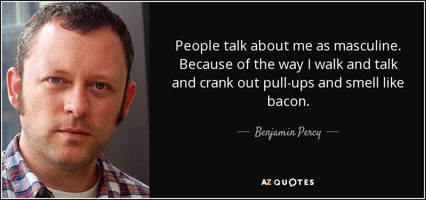 People talk about me as masculine. Because of the way I walk and talk and crank out pull-ups and smell like bacon. - Benjamin Percy