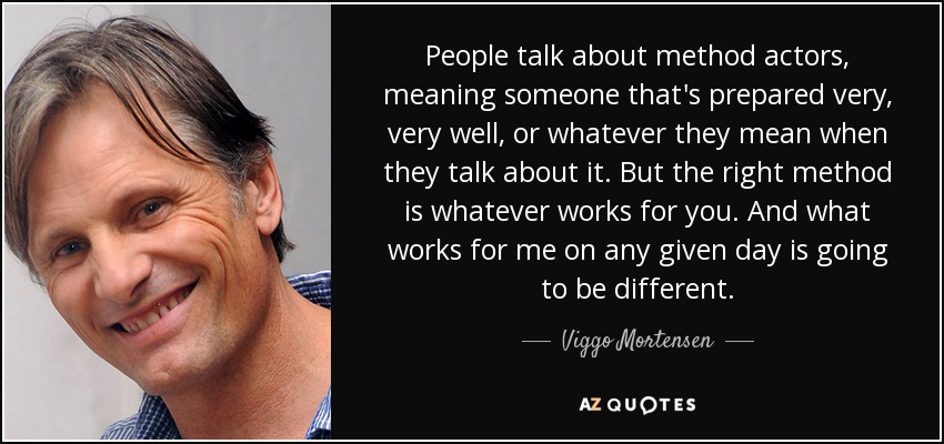People talk about method actors, meaning someone that's prepared very, very well, or whatever they mean when they talk about it. But the right method is whatever works for you. And what works for me on any given day is going to be different. - Viggo Mortensen