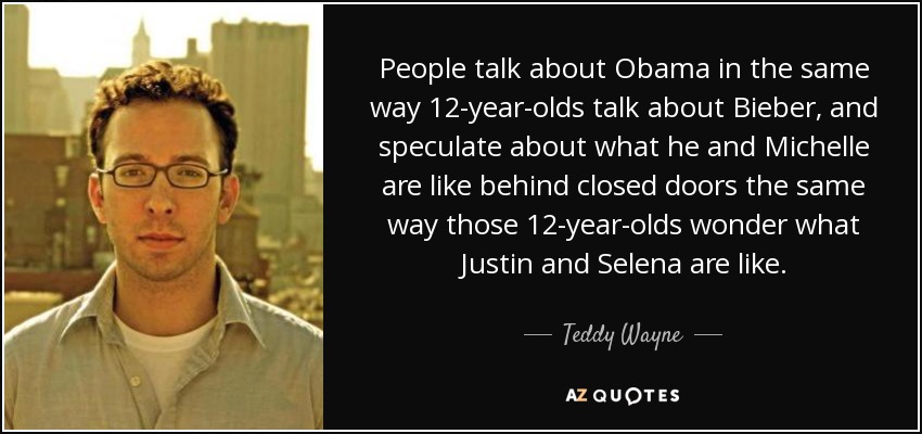 People talk about Obama in the same way 12-year-olds talk about Bieber, and speculate about what he and Michelle are like behind closed doors the same way those 12-year-olds wonder what Justin and Selena are like. - Teddy Wayne