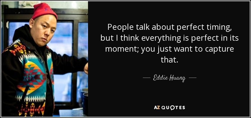 People talk about perfect timing, but I think everything is perfect in its moment; you just want to capture that. - Eddie Huang