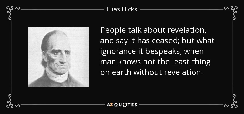 People talk about revelation, and say it has ceased; but what ignorance it bespeaks, when man knows not the least thing on earth without revelation. - Elias Hicks
