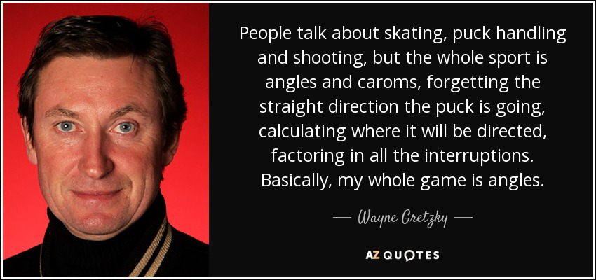 People talk about skating, puck handling and shooting, but the whole sport is angles and caroms, forgetting the straight direction the puck is going, calculating where it will be directed, factoring in all the interruptions. Basically, my whole game is angles. - Wayne Gretzky