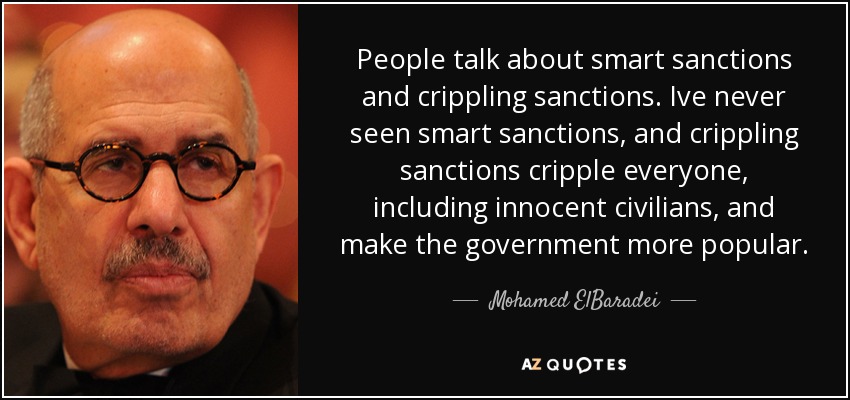 People talk about smart sanctions and crippling sanctions. Ive never seen smart sanctions, and crippling sanctions cripple everyone, including innocent civilians, and make the government more popular. - Mohamed ElBaradei