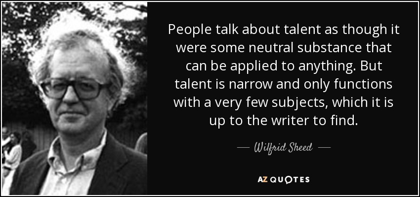 People talk about talent as though it were some neutral substance that can be applied to anything. But talent is narrow and only functions with a very few subjects, which it is up to the writer to find. - Wilfrid Sheed