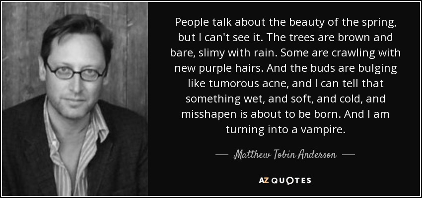 People talk about the beauty of the spring, but I can't see it. The trees are brown and bare, slimy with rain. Some are crawling with new purple hairs. And the buds are bulging like tumorous acne, and I can tell that something wet, and soft, and cold, and misshapen is about to be born. And I am turning into a vampire. - Matthew Tobin Anderson