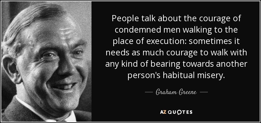 People talk about the courage of condemned men walking to the place of execution: sometimes it needs as much courage to walk with any kind of bearing towards another person's habitual misery. - Graham Greene