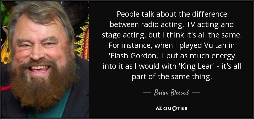 People talk about the difference between radio acting, TV acting and stage acting, but I think it's all the same. For instance, when I played Vultan in 'Flash Gordon,' I put as much energy into it as I would with 'King Lear' - it's all part of the same thing. - Brian Blessed