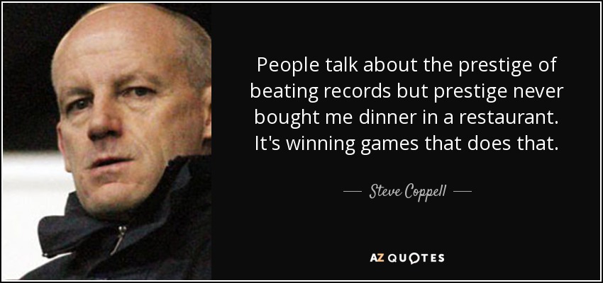 People talk about the prestige of beating records but prestige never bought me dinner in a restaurant. It's winning games that does that. - Steve Coppell