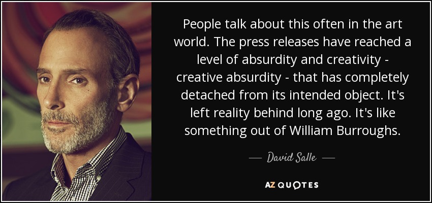 People talk about this often in the art world. The press releases have reached a level of absurdity and creativity - creative absurdity - that has completely detached from its intended object. It's left reality behind long ago. It's like something out of William Burroughs. - David Salle