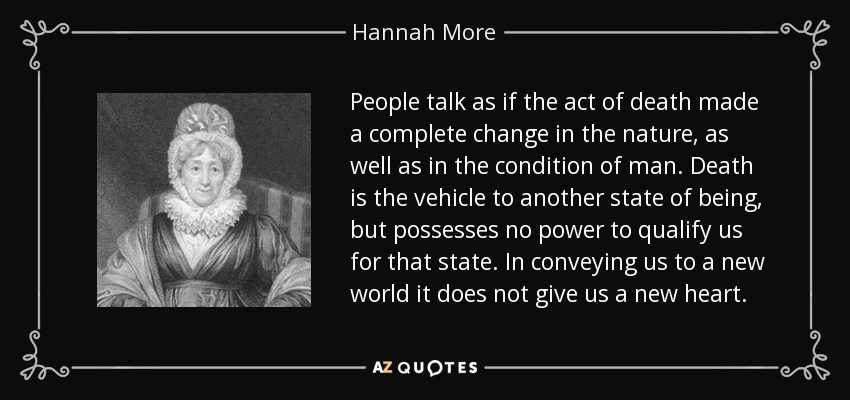 People talk as if the act of death made a complete change in the nature, as well as in the condition of man. Death is the vehicle to another state of being, but possesses no power to qualify us for that state. In conveying us to a new world it does not give us a new heart. - Hannah More