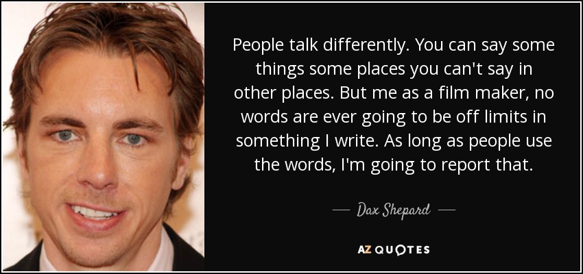 People talk differently. You can say some things some places you can't say in other places. But me as a film maker, no words are ever going to be off limits in something I write. As long as people use the words, I'm going to report that. - Dax Shepard