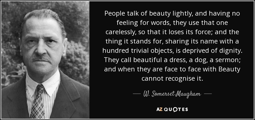 People talk of beauty lightly, and having no feeling for words, they use that one carelessly, so that it loses its force; and the thing it stands for, sharing its name with a hundred trivial objects, is deprived of dignity. They call beautiful a dress, a dog, a sermon; and when they are face to face with Beauty cannot recognise it. - W. Somerset Maugham