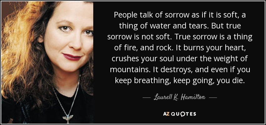 People talk of sorrow as if it is soft, a thing of water and tears. But true sorrow is not soft. True sorrow is a thing of fire, and rock. It burns your heart, crushes your soul under the weight of mountains. It destroys, and even if you keep breathing, keep going, you die. - Laurell K. Hamilton