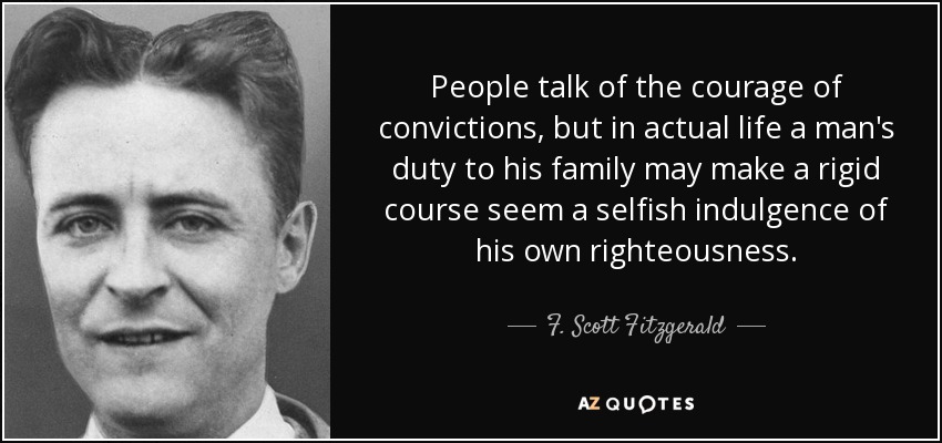 People talk of the courage of convictions, but in actual life a man's duty to his family may make a rigid course seem a selfish indulgence of his own righteousness. - F. Scott Fitzgerald