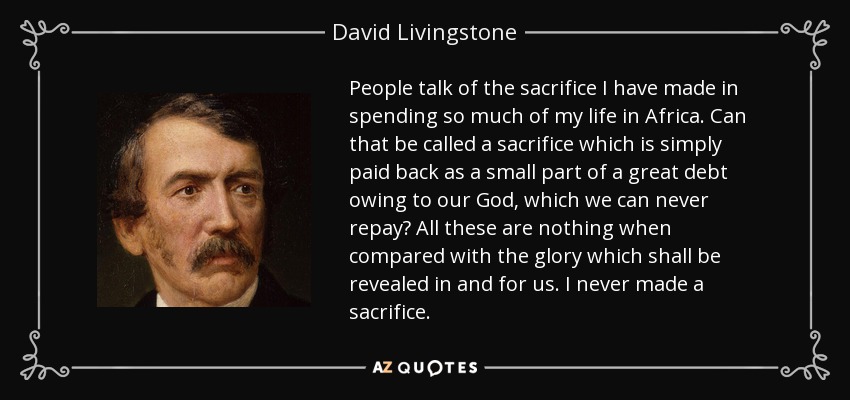 People talk of the sacrifice I have made in spending so much of my life in Africa. Can that be called a sacrifice which is simply paid back as a small part of a great debt owing to our God, which we can never repay? All these are nothing when compared with the glory which shall be revealed in and for us. I never made a sacrifice. - David Livingstone