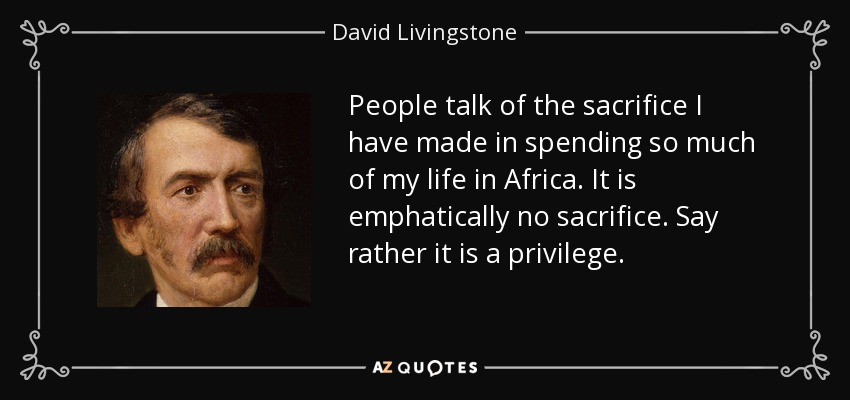 People talk of the sacrifice I have made in spending so much of my life in Africa. It is emphatically no sacrifice. Say rather it is a privilege. - David Livingstone