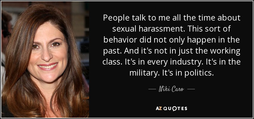 People talk to me all the time about sexual harassment. This sort of behavior did not only happen in the past. And it's not in just the working class. It's in every industry. It's in the military. It's in politics. - Niki Caro