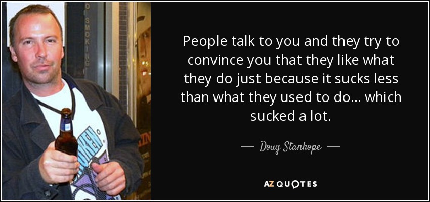 People talk to you and they try to convince you that they like what they do just because it sucks less than what they used to do... which sucked a lot. - Doug Stanhope
