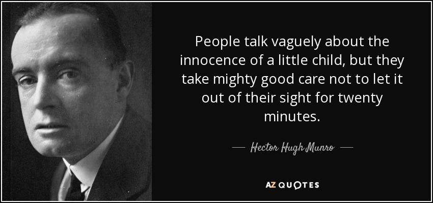 People talk vaguely about the innocence of a little child, but they take mighty good care not to let it out of their sight for twenty minutes. - Hector Hugh Munro