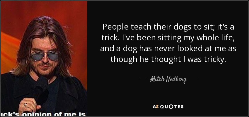 People teach their dogs to sit; it's a trick. I've been sitting my whole life, and a dog has never looked at me as though he thought I was tricky. - Mitch Hedberg