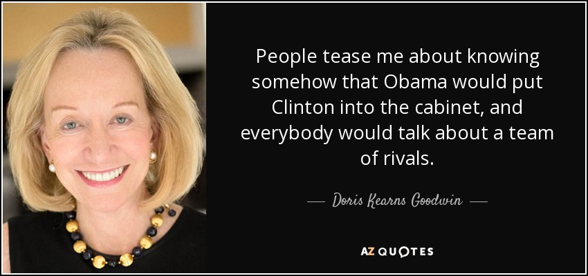 People tease me about knowing somehow that Obama would put Clinton into the cabinet, and everybody would talk about a team of rivals. - Doris Kearns Goodwin