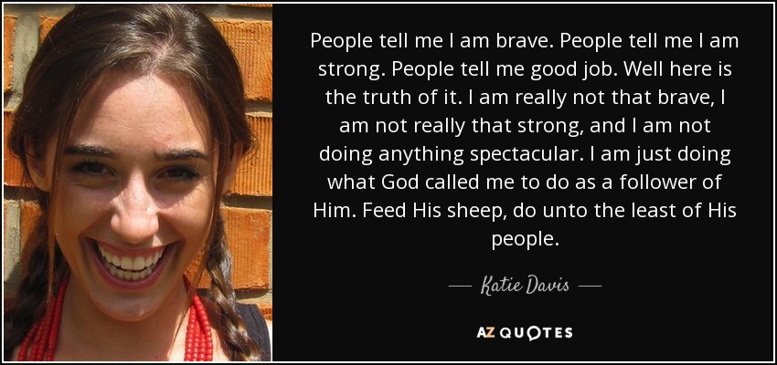 People tell me I am brave. People tell me I am strong. People tell me good job. Well here is the truth of it. I am really not that brave, I am not really that strong, and I am not doing anything spectacular. I am just doing what God called me to do as a follower of Him. Feed His sheep, do unto the least of His people. - Katie Davis