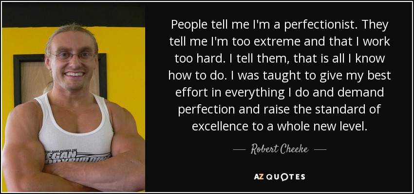 People tell me I'm a perfectionist. They tell me I'm too extreme and that I work too hard. I tell them, that is all I know how to do. I was taught to give my best effort in everything I do and demand perfection and raise the standard of excellence to a whole new level. - Robert Cheeke