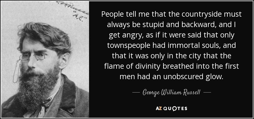 People tell me that the countryside must always be stupid and backward, and I get angry, as if it were said that only townspeople had immortal souls, and that it was only in the city that the flame of divinity breathed into the first men had an unobscured glow. - George William Russell