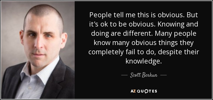 People tell me this is obvious. But it's ok to be obvious. Knowing and doing are different. Many people know many obvious things they completely fail to do, despite their knowledge. - Scott Berkun