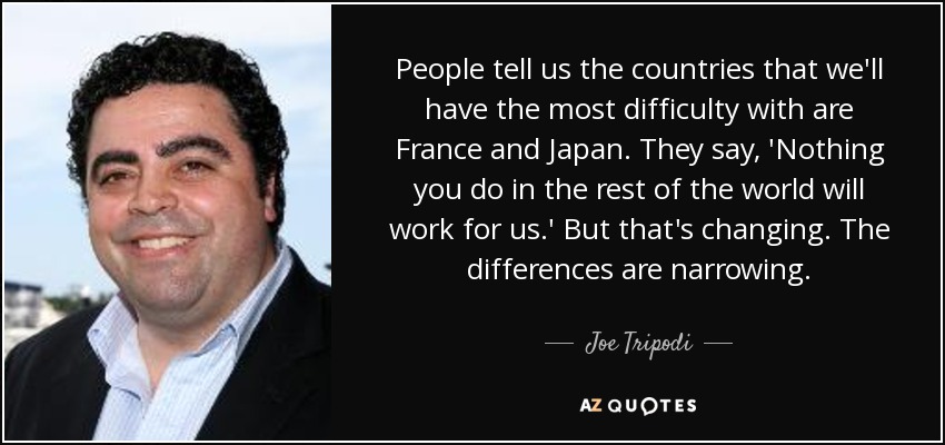 People tell us the countries that we'll have the most difficulty with are France and Japan. They say, 'Nothing you do in the rest of the world will work for us.' But that's changing. The differences are narrowing. - Joe Tripodi