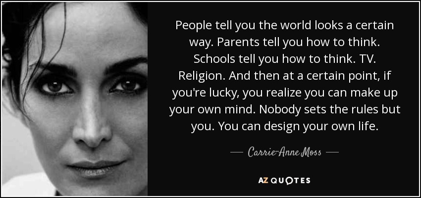 People tell you the world looks a certain way. Parents tell you how to think. Schools tell you how to think. TV. Religion. And then at a certain point, if you're lucky, you realize you can make up your own mind. Nobody sets the rules but you. You can design your own life. - Carrie-Anne Moss