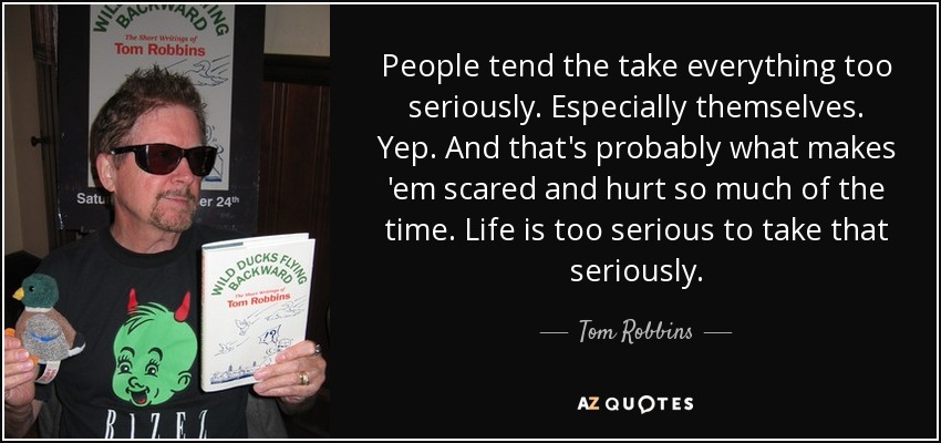 People tend the take everything too seriously. Especially themselves. Yep. And that's probably what makes 'em scared and hurt so much of the time. Life is too serious to take that seriously. - Tom Robbins