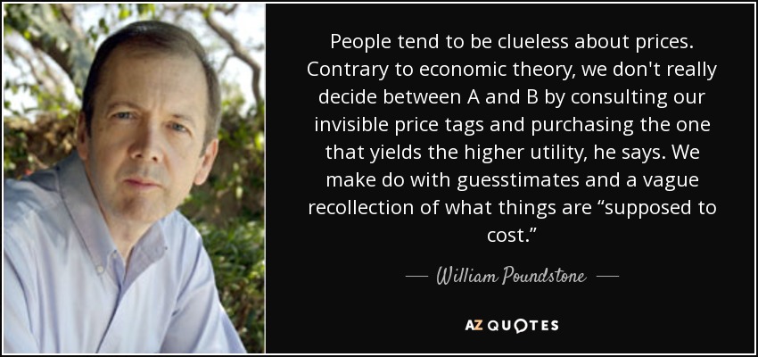 People tend to be clueless about prices. Contrary to economic theory, we don't really decide between A and B by consulting our invisible price tags and purchasing the one that yields the higher utility, he says. We make do with guesstimates and a vague recollection of what things are “supposed to cost.” - William Poundstone