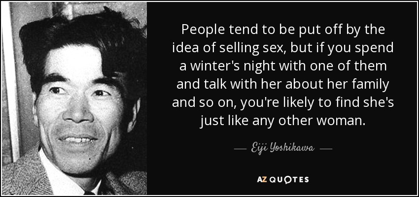 People tend to be put off by the idea of selling sex, but if you spend a winter's night with one of them and talk with her about her family and so on, you're likely to find she's just like any other woman. - Eiji Yoshikawa