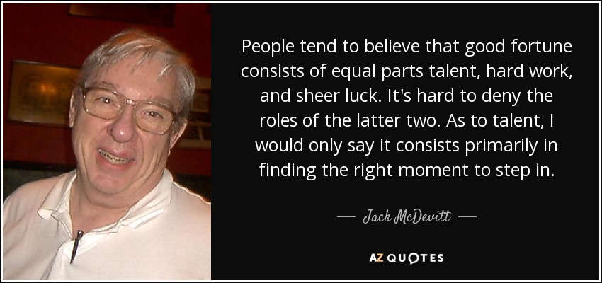 People tend to believe that good fortune consists of equal parts talent, hard work, and sheer luck. It's hard to deny the roles of the latter two. As to talent, I would only say it consists primarily in finding the right moment to step in. - Jack McDevitt