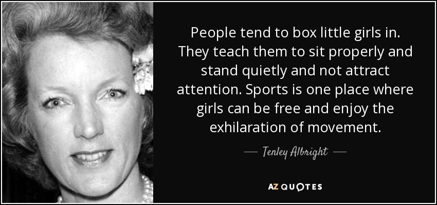 People tend to box little girls in. They teach them to sit properly and stand quietly and not attract attention. Sports is one place where girls can be free and enjoy the exhilaration of movement. - Tenley Albright