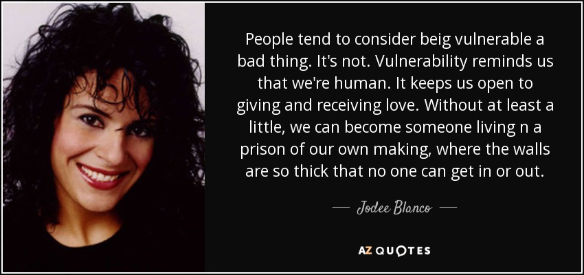 People tend to consider beig vulnerable a bad thing. It's not. Vulnerability reminds us that we're human. It keeps us open to giving and receiving love. Without at least a little, we can become someone living n a prison of our own making, where the walls are so thick that no one can get in or out. - Jodee Blanco