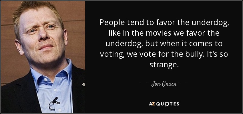 People tend to favor the underdog, like in the movies we favor the underdog, but when it comes to voting, we vote for the bully. It's so strange. - Jon Gnarr