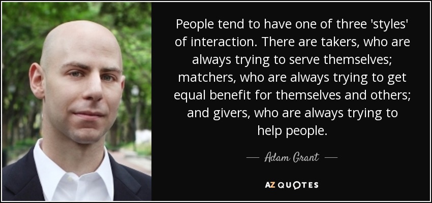 People tend to have one of three 'styles' of interaction. There are takers, who are always trying to serve themselves; matchers, who are always trying to get equal benefit for themselves and others; and givers, who are always trying to help people. - Adam Grant