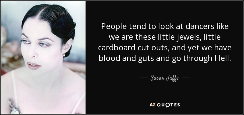 People tend to look at dancers like we are these little jewels, little cardboard cut outs, and yet we have blood and guts and go through Hell. - Susan Jaffe