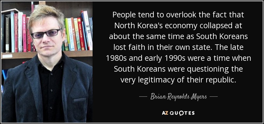 People tend to overlook the fact that North Korea's economy collapsed at about the same time as South Koreans lost faith in their own state. The late 1980s and early 1990s were a time when South Koreans were questioning the very legitimacy of their republic. - Brian Reynolds Myers