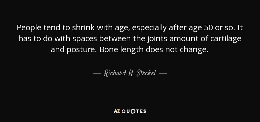 People tend to shrink with age, especially after age 50 or so. It has to do with spaces between the joints amount of cartilage and posture. Bone length does not change. - Richard H. Steckel