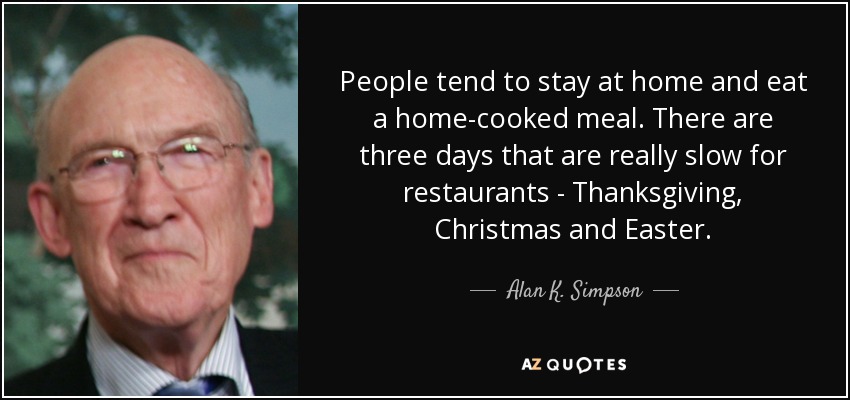 People tend to stay at home and eat a home-cooked meal. There are three days that are really slow for restaurants - Thanksgiving, Christmas and Easter. - Alan K. Simpson